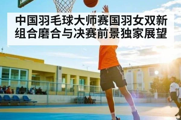 中国羽毛球大师赛国羽女双新组合磨合与决赛前景独家展望